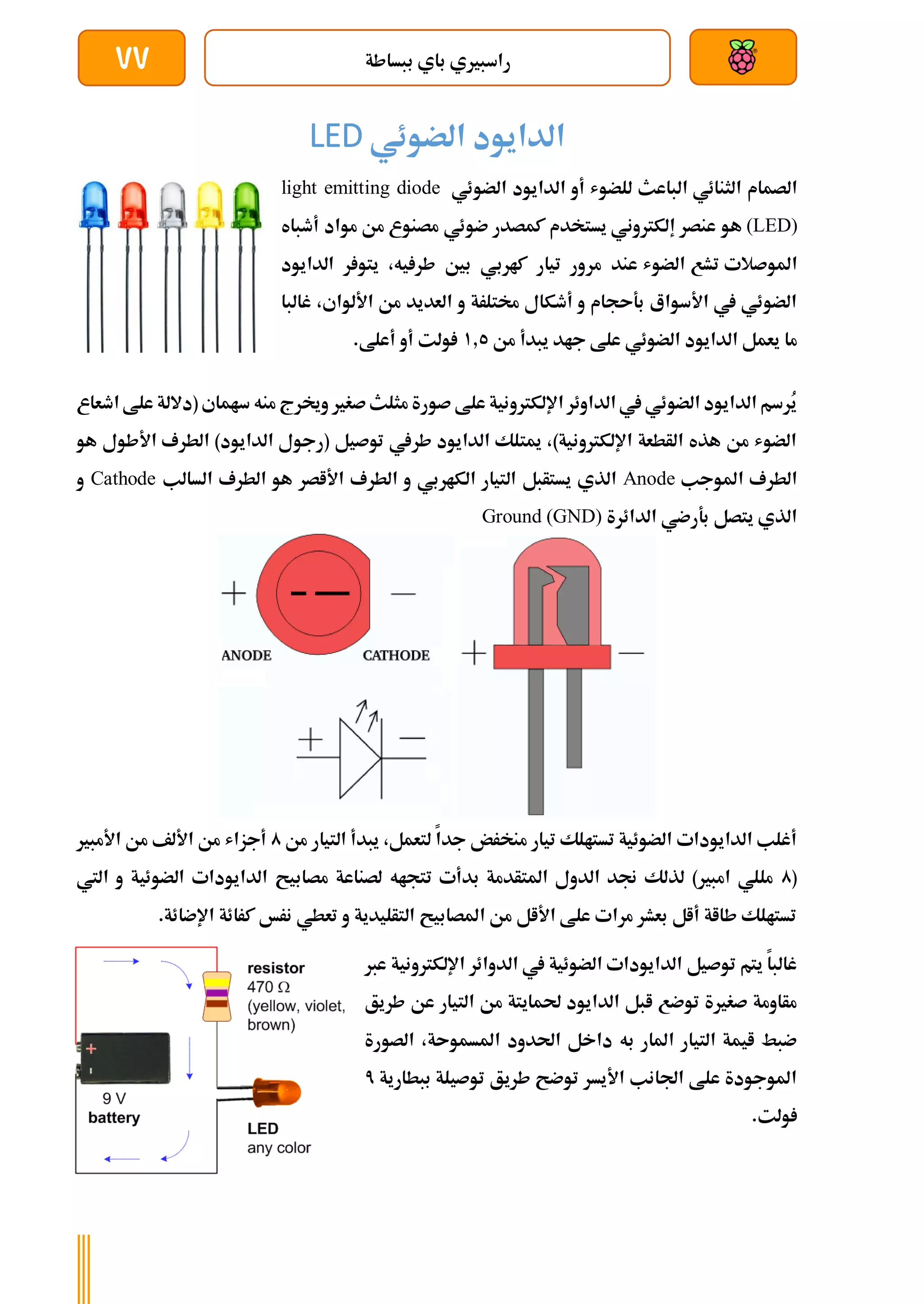 ‫ببساطة‬ ‫باي‬ ‫راسبريي‬
77
‫الضوئي‬ ‫الدايود‬
LED
‫الثنائي‬ ‫الصمام‬
‫الباعث‬
‫للضوش‬
‫أو‬
‫ا‬
‫الضوئي‬ ‫لدايود‬
light emitting diode
(LED)
‫هو‬
‫ك‬ ‫يستخدم‬ ‫إلكرتوني‬ ‫عنصر‬
‫ضوئي‬ ‫مصدر‬
‫مواد‬ ‫من‬ ‫مصنوع‬
‫أطباه‬
‫املوصالت‬
‫تشع‬
‫الضوش‬
‫عند‬
‫مر‬
‫الدايود‬ ‫ر‬ ‫يتو‬ ،‫يه‬ ‫طر‬ ‫بني‬ ‫كاربي‬ ‫تيار‬ ‫ور‬
‫غالبا‬ ،‫األلواي‬ ‫من‬ ‫العديد‬ ‫و‬ ‫خمتلرة‬ ‫أطكال‬ ‫و‬ ‫بةىجام‬ ‫األسواع‬ ‫يف‬ ‫الضوئي‬
‫جا‬ ‫علط‬ ‫الضوئي‬ ‫الدايود‬ ‫يعمل‬ ‫ما‬
‫من‬ ‫يبدأ‬ ‫د‬
1.5
.‫أعلط‬ ‫أو‬ ‫ولت‬
‫اطعاع‬ ‫علط‬ ‫(داللة‬ ‫ساماي‬ ‫منه‬ ‫وخيرج‬ ‫صغري‬‫مثلث‬ ‫صورة‬ ‫علط‬ ‫اإللكرتونية‬ ‫الداوئر‬ ‫يف‬ ‫الضوئي‬ ‫الدايود‬ ‫ُرسم‬
‫ي‬
‫هو‬ ‫األطول‬ ‫الطرف‬ )‫الدايود‬ ‫(رجول‬ ‫توصيل‬ ‫طريف‬ ‫الدايود‬ ‫ميتلك‬ ،)‫اإللكرتونية‬ ‫الأطعة‬ ‫هذه‬ ‫من‬ ‫الضوش‬
‫املوجب‬ ‫الطرف‬
Anode
‫الك‬ ‫التيار‬ ‫يستأبل‬ ‫الذي‬
‫السالب‬ ‫الطرف‬ ‫هو‬ ‫األاصر‬ ‫الطرف‬ ‫و‬ ‫اربي‬
Cathode
‫و‬
‫الدائرة‬ ‫بةرضي‬ ‫يتصل‬ ‫الذي‬
Ground (GND)
‫من‬ ‫التيار‬ ‫يبدأ‬ ،‫لتعمل‬ ‫جدا‬ ‫منخرض‬ ‫تيار‬ ‫تستالك‬ ‫الضوئية‬ ‫الدايودات‬ ‫أغلب‬
0
‫األمبري‬ ‫من‬ ‫األلف‬ ‫من‬ ‫أجزاش‬
(
0
‫ا‬ ‫الدايودات‬ ‫مصابيح‬ ‫لصناعة‬ ‫تتجاه‬ ‫بدأت‬ ‫املتأدمة‬ ‫الدول‬ ‫جند‬ ‫لذلك‬ )‫امبري‬ ‫مللي‬
‫لضوئي‬
‫اليت‬ ‫و‬ ‫ة‬
.‫اإلضائة‬ ‫كرائة‬ ‫نرخ‬ ‫تعطي‬ ‫و‬ ‫التأليدية‬ ‫املصابيح‬ ‫من‬ ‫األال‬ ‫علط‬ ‫مرات‬ ‫بعشر‬ ‫أال‬ ‫طااة‬ ‫تستالك‬
‫عرب‬ ‫اإللكرتونية‬ ‫الدوائر‬ ‫يف‬ ‫الضوئية‬ ‫الدايودات‬ ‫توصيل‬ ‫يتم‬ ‫غالبا‬
‫طريق‬ ‫عن‬ ‫التيار‬ ‫من‬ ‫حلمايتة‬ ‫الدايود‬ ‫ابل‬ ‫توضع‬ ‫صغرية‬ ‫مأاومة‬
‫امل‬ ‫احلدود‬ ‫داخل‬ ‫به‬ ‫املار‬ ‫التيار‬ ‫ايمة‬ ‫ضبط‬
‫الصورة‬ ،‫سموىة‬
‫ببطارية‬ ‫توصيلة‬ ‫طريق‬ ‫توضح‬ ‫األيسر‬ ‫اجلانب‬ ‫علط‬ ‫املوجودة‬
7
.‫ولت‬
 