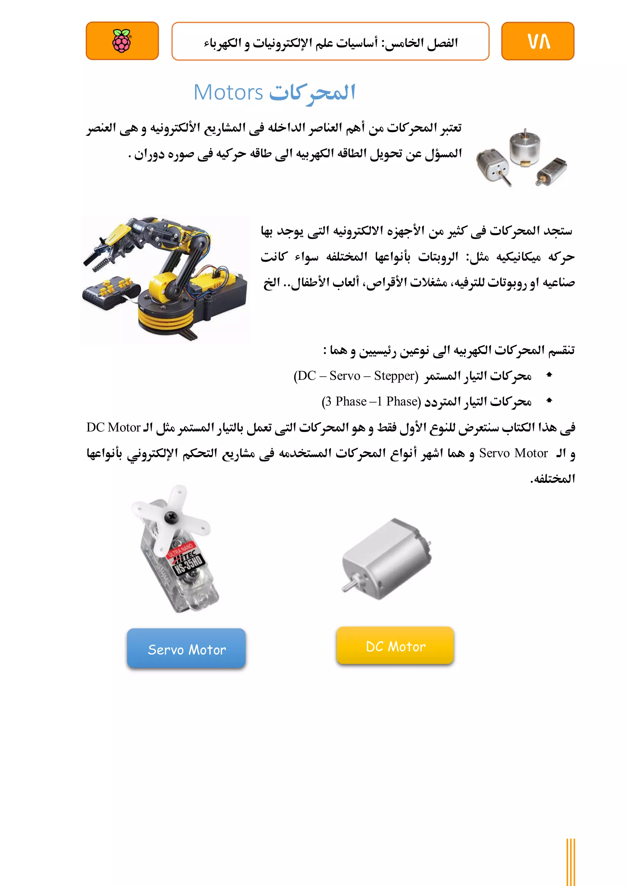 78
‫الكارباش‬ ‫و‬ ‫اإللكرتونيات‬ ‫علم‬ ‫أساسيات‬ :‫اخلامخ‬ ‫الرصل‬
‫بعد‬ ‫عن‬ ‫والتحكم‬ ‫سلكي‬
‫احملركات‬
Motors
‫العنصر‬ ‫هط‬ ‫و‬ ‫األلكرتونيه‬ ‫املشاريع‬ ‫ط‬ ‫الداخله‬ ‫العناصر‬ ‫أهم‬ ‫من‬ ‫احملركات‬ ‫تعترب‬
. ‫دوراي‬ ‫صوره‬ ‫ط‬ ‫ىركيه‬ ‫طااه‬ ‫اىل‬ ‫الكاربيه‬ ‫الطااه‬ ‫حتويل‬ ‫عن‬ ‫املسؤل‬
‫كثري‬ ‫ط‬ ‫احملركات‬ ‫ستجد‬
‫باا‬ ‫يوجد‬ ‫التط‬ ‫االلكرتونيه‬ ‫األجازه‬ ‫من‬
‫كانت‬ ‫سواش‬ ‫املختلره‬ ‫بةنواعاا‬ ‫الروبتات‬ :‫مثل‬ ‫ميكانيكيه‬ ‫ىركه‬
‫اخل‬ ..‫األطرال‬ ‫ألعاب‬ ،‫األاراص‬ ‫مشغالت‬ ،‫يه‬ ‫للرت‬ ‫روبوتات‬ ‫او‬ ‫صناعيه‬
: ‫هما‬ ‫و‬ ‫رئيسيني‬ ‫نوعني‬ ‫اىل‬ ‫الكاربيه‬ ‫احملركات‬ ‫تنأسم‬

( ‫املستمر‬ ‫التيار‬ ‫حمركات‬
DC – Servo – Stepper
)

( ‫املرتدد‬ ‫التيار‬ ‫حمركات‬
1 Phase
–
3 Phase
)
‫هذا‬ ‫ط‬
‫الكتاب‬
‫األول‬ ‫للنوع‬ ‫سنتعرن‬
‫أط‬
‫الة‬ ‫مثل‬ ‫املستمر‬ ‫بالتيار‬ ‫تعمل‬ ‫التط‬ ‫احملركات‬ ‫هو‬ ‫و‬
DC Motor
‫الة‬ ‫و‬
Servo Motor
‫مشاريع‬ ‫ط‬ ‫املستخدمه‬ ‫احملركات‬ ‫أنواع‬ ‫اطار‬ ‫هما‬ ‫و‬
‫اإللكرتوني‬ ‫التحكم‬
‫بةنواعاا‬
.‫املختلره‬
DC Motor
Servo Motor
 