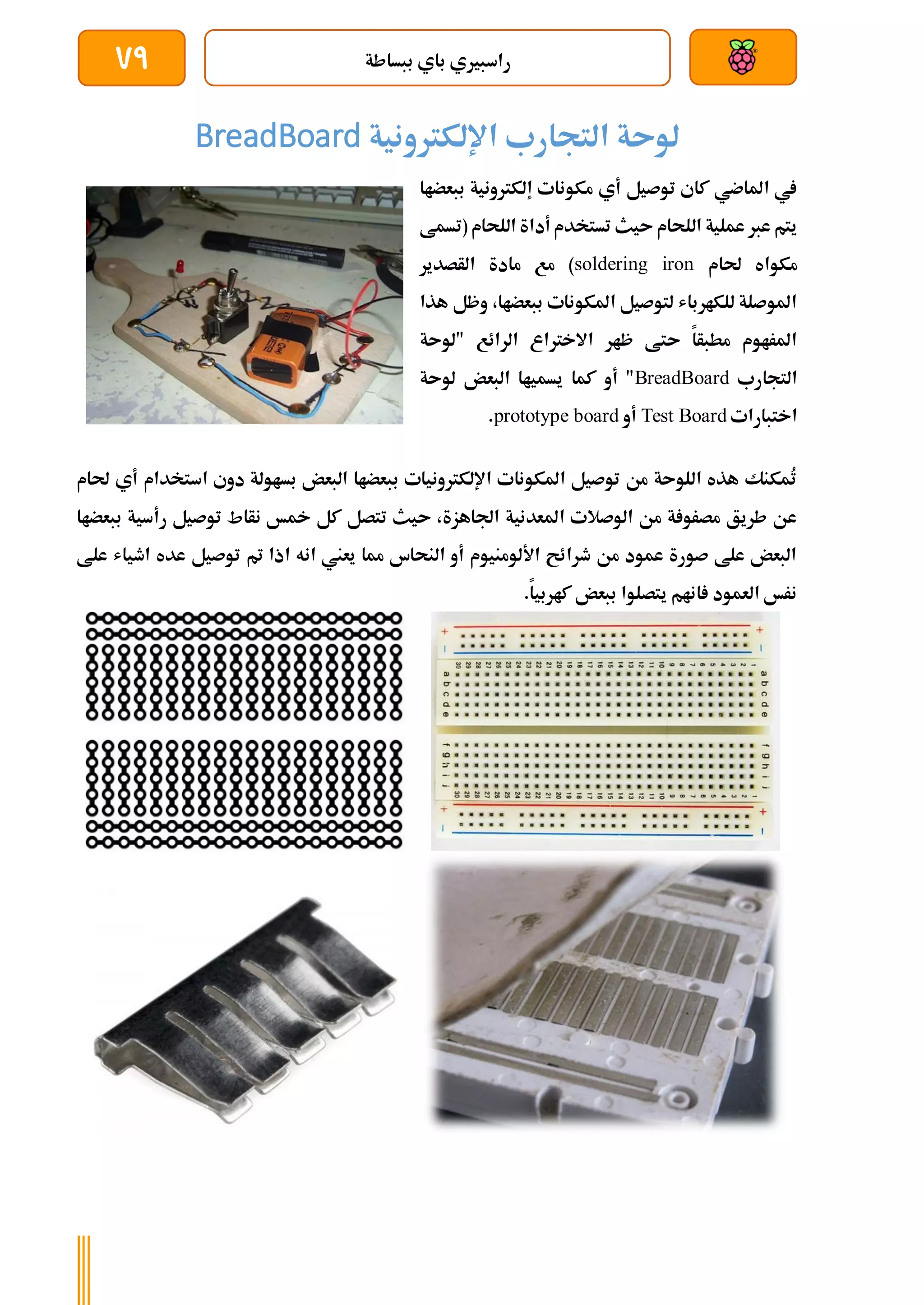 ‫ببساطة‬ ‫باي‬ ‫راسبريي‬
79
‫التجارب‬ ‫لوىة‬
‫اإللكرتونية‬
BreadBoard
‫ببعضاا‬ ‫إلكرتونية‬ ‫مكونات‬ ‫أي‬ ‫توصيل‬ ‫كاي‬ ‫املاضي‬ ‫يف‬
‫(تسمط‬ ‫اللحام‬ ‫أداة‬ ‫تستخدم‬ ‫ىيث‬ ‫اللحام‬ ‫عملية‬ ‫عرب‬ ‫يتم‬
‫حلام‬ ‫مكواه‬
soldering iron
‫الأصدير‬ ‫مادة‬ ‫مع‬ )
‫هذا‬ ‫وظل‬ ،‫ببعضاا‬ ‫املكونات‬ ‫لتوصيل‬ ‫للكارباش‬ ‫املوصلة‬
‫"لو‬ ‫الرائع‬ ‫االخرتاع‬ ‫ظار‬ ‫ىتط‬ ‫مطبأا‬ ‫املراوم‬
‫ىة‬
‫التجارب‬
BreadBoard
‫لوىة‬ ‫البعض‬ ‫يسمياا‬ ‫كما‬ ‫أو‬ "
‫اختبارات‬
Test Board
‫أو‬
prototype board
.
‫حلام‬ ‫أي‬ ‫استخدام‬ ‫دوي‬ ‫بساولة‬ ‫البعض‬ ‫ببعضاا‬ ‫اإللكرتونيات‬ ‫املكونات‬ ‫توصيل‬ ‫من‬ ‫اللوىة‬ ‫هذه‬ ‫ُمكنك‬
‫ت‬
‫نأاط‬ ‫مخخ‬ ‫كل‬ ‫تتصل‬ ‫ىيث‬ ،‫اجلاهزة‬ ‫املعدنية‬ ‫الوصالت‬ ‫من‬ ‫ة‬ ‫مصرو‬ ‫طريق‬ ‫عن‬
‫ب‬ ‫رأسية‬ ‫توصيل‬
‫ب‬
‫عضاا‬
‫علط‬ ‫اطياش‬ ‫عده‬ ‫توصيل‬ ‫مت‬ ‫اذا‬ ‫انه‬ ‫يعين‬ ‫مما‬ ‫النحاس‬ ‫أو‬ ‫األلومنيوم‬ ‫طرائح‬ ‫من‬ ‫عمود‬ ‫صورة‬ ‫علط‬ ‫البعض‬
.‫كاربيا‬ ‫ببعض‬ ‫يتصلوا‬ ‫انام‬ ‫العمود‬ ‫نرخ‬
 