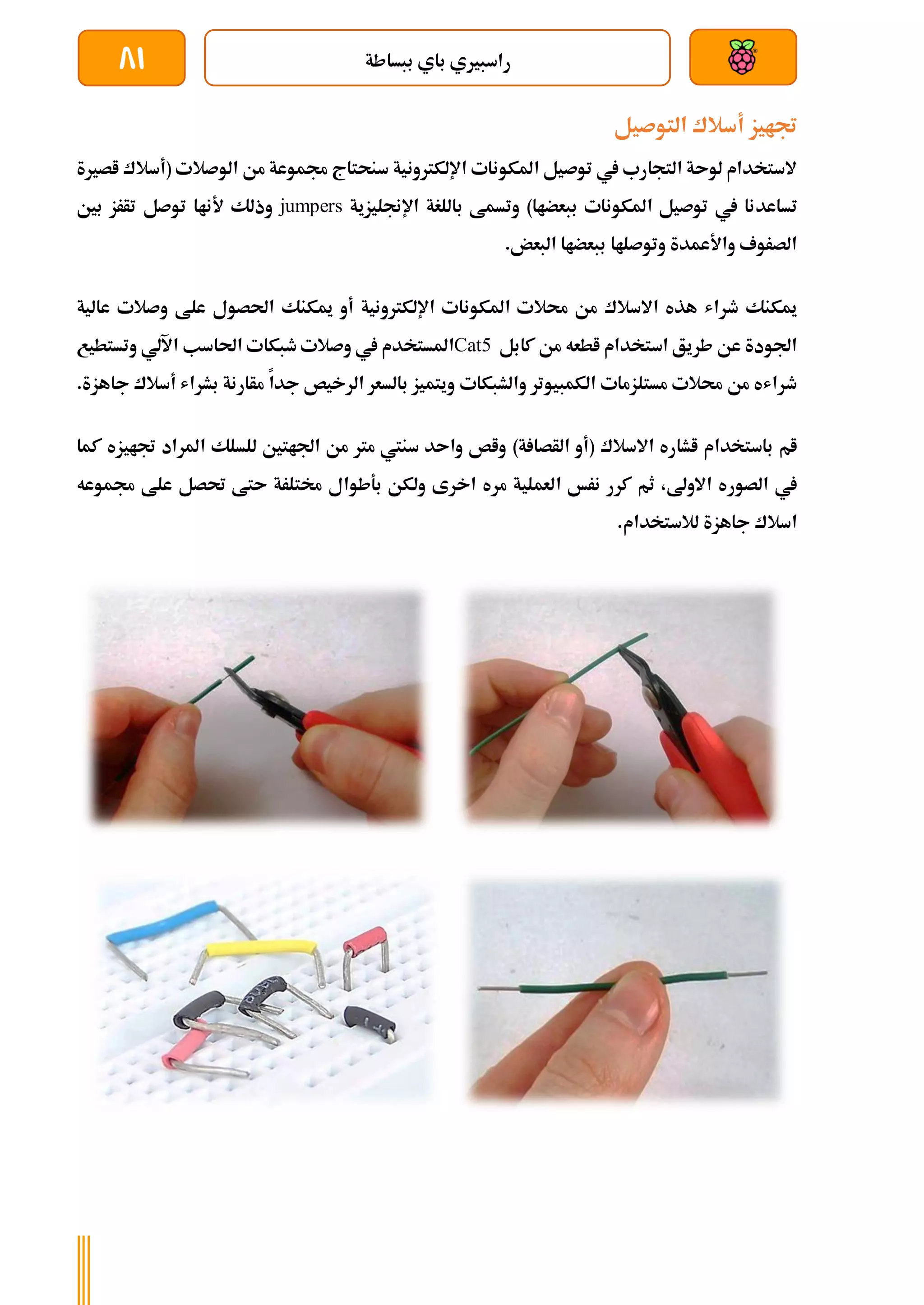 ‫ببساطة‬ ‫باي‬ ‫راسبريي‬
81
‫التوصيل‬ ‫أسالك‬ ‫جتايز‬
‫اصرية‬ ‫(أسالك‬ ‫الوصالت‬ ‫من‬ ‫جمموعة‬ ‫سنحتاج‬ ‫اإللكرتونية‬ ‫املكونات‬ ‫توصيل‬ ‫يف‬ ‫التجارب‬ ‫لوىة‬ ‫الستخدام‬
‫تساعد‬
‫اإلجنليزية‬ ‫باللغة‬ ‫وتسمط‬ )‫ببعضاا‬ ‫املكونات‬ ‫توصيل‬ ‫يف‬ ‫نا‬
jumpers
‫بني‬ ‫تأرز‬ ‫توصل‬ ‫ألناا‬ ‫وذلك‬
.‫البعض‬ ‫ببعضاا‬ ‫وتوصلاا‬ ‫واألعمدة‬ ‫الصروف‬
‫أو‬ ‫اإللكرتونية‬ ‫املكونات‬ ‫حمالت‬ ‫من‬ ‫االسالك‬ ‫هذه‬ ‫طراش‬ ‫ميكنك‬
‫عالية‬ ‫وصالت‬ ‫علط‬ ‫احلصول‬ ‫ميكنك‬
‫كابل‬ ‫من‬ ‫اطعه‬ ‫استخدام‬ ‫طريق‬ ‫عن‬ ‫اجلودة‬
Cat5
‫املستخ‬
‫وتستطيع‬ ‫اآللي‬ ‫احلاسب‬ ‫طبكات‬ ‫وصالت‬ ‫يف‬ ‫دم‬
‫والشبكات‬ ‫الكمبيوتر‬ ‫مستلزمات‬ ‫حمالت‬ ‫من‬ ‫طراشه‬
‫جاهز‬ ‫أسالك‬ ‫بشراش‬ ‫مأارنة‬ ‫جدا‬ ‫الرخيص‬ ‫بالسعر‬ ‫ويتميز‬
‫ة‬
.
‫االسالك‬ ‫اشاره‬ ‫باستخدام‬ ‫ام‬
)‫ة‬ ‫الأصا‬ ‫(أو‬
‫كما‬ ‫جتايزه‬ ‫املراد‬ ‫للسلك‬ ‫اجلاتني‬ ‫من‬ ‫مرت‬ ‫سنيت‬ ‫واىد‬ ‫واص‬
‫الصور‬ ‫يف‬
‫ا‬ ‫نرخ‬ ‫كرر‬ ‫ثم‬ ،‫االوىل‬ ‫ه‬
‫جمموعه‬ ‫علط‬ ‫حتصل‬ ‫ىتط‬ ‫خمتلرة‬ ‫بةطوال‬ ‫ولكن‬ ‫اخرى‬ ‫مره‬ ‫لعملية‬
‫لالستخدام‬ ‫جاهزة‬ ‫اسالك‬
.
 