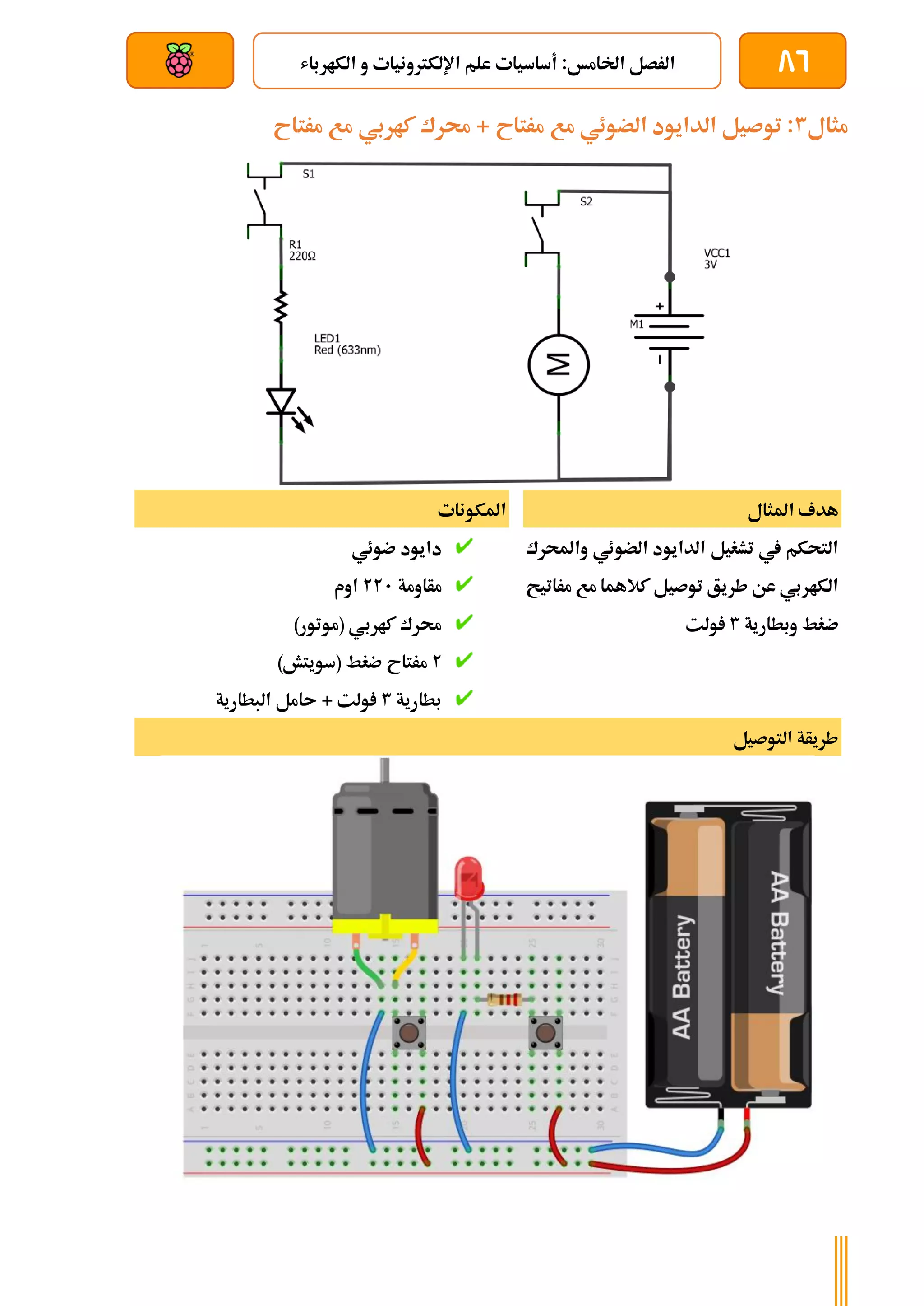 86
‫الكارباش‬ ‫و‬ ‫اإللكرتونيات‬ ‫علم‬ ‫أساسيات‬ :‫اخلامخ‬ ‫الرصل‬
‫بعد‬ ‫عن‬ ‫والتحكم‬ ‫سلكي‬
‫مثال‬
3
‫مرتاح‬ ‫مع‬ ‫كاربي‬ ‫حمرك‬ + ‫مرتاح‬ ‫مع‬ ‫الضوئي‬ ‫الدايود‬ ‫توصيل‬ :
‫املثال‬ ‫هدف‬
‫واحملرك‬ ‫الضوئي‬ ‫الدايود‬ ‫تشغيل‬ ‫يف‬ ‫التحكم‬
‫مراتيح‬ ‫مع‬ ‫كالهما‬ ‫توصيل‬ ‫طريق‬ ‫عن‬ ‫الكاربي‬
‫وبطارية‬ ‫ضغط‬
3
‫ولت‬
‫املكونات‬
‫ضوئي‬ ‫دايود‬
‫مأاومة‬
221
‫اوم‬
)‫(موتور‬ ‫كاربي‬ ‫حمرك‬
2
‫م‬
)‫(سويتش‬ ‫ضغط‬ ‫رتاح‬
‫بطارية‬
3
‫البطارية‬ ‫ىامل‬ + ‫ولت‬
‫التوصيل‬ ‫طريأة‬
 