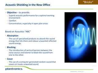 Acoustic Shielding in the New Office

“Bricks”

• Objective – to provide:
– Superb acoustic performance for a optimal working
environment
– Comfort
– Concentration, especially in open plan areas

Based on Acoustics “ABC”
• Absorption
– The use of specialised products to absorb the sound
energy that hits them and reduce unwanted reflected
sound energy.

• Blocking
– The introduction of vertical barriers between the
noise source and listener to block the sound from
one to the other.

• Cover
– The use of a computer generated random sound that
covers or masks unwanted sound.

CONFIDENTIAL • EVOLVE 2.0 •

 