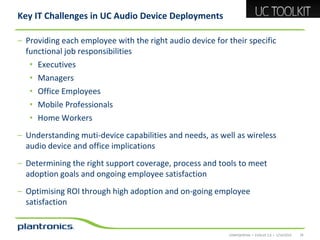 Key IT Challenges in UC Audio Device Deployments
– Providing each employee with the right audio device for their specific
functional job responsibilities
• Executives
• Managers
• Office Employees
• Mobile Professionals
• Home Workers

– Understanding muti-device capabilities and needs, as well as wireless
audio device and office implications
– Determining the right support coverage, process and tools to meet
adoption goals and ongoing employee satisfaction
– Optimising ROI through high adoption and on-going employee
satisfaction

CONFIDENTIAL • EVOLVE 2.0 • 1/14/2014

24

 