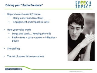Driving your “Audio Presence”
• Beyond voice transmit/receive
• Being understood (content)
• Engagement and impact (results)
• How your voice works
• Lungs and cords ... keeping them fit
• Pitch – tone – pace – power – inflection pause
• Storytelling
• The art of powerful conversations

CONFIDENTIAL • EVOLVE 2.0 •

 