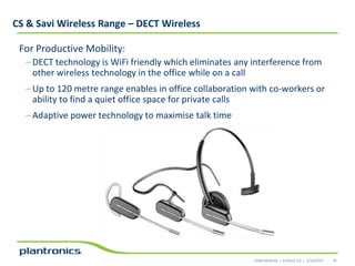 CS & Savi Wireless Range – DECT Wireless
For Productive Mobility:
– DECT technology is WiFi friendly which eliminates any interference from
other wireless technology in the office while on a call
– Up to 120 metre range enables in office collaboration with co-workers or
ability to find a quiet office space for private calls
– Adaptive power technology to maximise talk time

CONFIDENTIAL • EVOLVE 2.0 • 1/14/2014

35

 