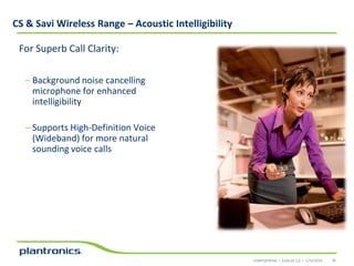 CS & Savi Wireless Range – Acoustic Intelligibility
For Superb Call Clarity:
– Background noise cancelling
microphone for enhanced
intelligibility
– Supports High-Definition Voice
(Wideband) for more natural
sounding voice calls

CONFIDENTIAL • EVOLVE 2.0 • 1/14/2014

36

 
