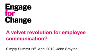 A velvet revolution for employee
communication?
Simply Summit 26th April 2012, John Smythe
                                    © Engage for Change 2012 This is the IP of Engage for Change
                                    and can only be reproduced in whole or in part with acknowledgement
 