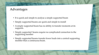 Advantages
• It is quick and simple to analyse a simple supported beam
• Simply supported beams are quick and simple to install
• A simply supported beam has no ability to transfer moments at its
supports.
• Simply supported beams require no complicated connection to the
supporting member
• Simply supported beams transfer fewer loads into a central supporting
member than a continuous beam.
 