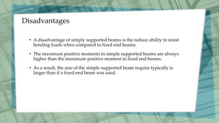 Disadvantages
• A disadvantage of simply supported beams is the reduce ability to resist
bending loads when compared to fixed end beams.
• The maximum positive moments in simple supported beams are always
higher than the maximum positive moment in fixed end beams.
• As a result, the size of the simple supported beam require typically is
larger than if a fixed end beam was used.
 
