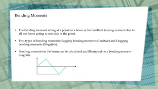 Bending Moments
• The bending moment acting at a point on a beam is the resultant turning moment due to
all the forces acting to one side of the point.
• Two types of bending moments; Sagging bending moments (Positive) and Hogging
bending moments (Negative).
• Bending moments in the beam can be calculated and illustrated on a bending moment
diagram.
 