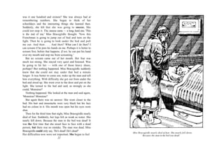 was it one hundred and sixteen? She was always bad at
remembering numbers. She began to think of her
schooldays and the interesting things she learned then.
Suddenly, she felt that she was going to sneeze. She
could not stop it. The sneeze came — a long, hard one. 'This
is the end of me,' Miss Bracegirdle thought. 'Now this
Frenchman is going to jump out of bed and turn on the
light. Then he is going to look under the bed and pull
me out. And then . . . And then? What can I do then? I
can scream if he puts his hands on me. Perhaps it is better to
scream first, before that happens. If not, he can put his hand
over my mouth and stop me from screaming.'
   But no scream came out of her mouth. Her fear was
much too strong. She stayed very quiet and listened. Was
he going to hit her — with one of those heavy shoes,
perhaps? But nothing happened. Miss Bracegirdle suddenly
knew that she could not stay under that bed a minute
longer. It was better to come out, wake up the man and tell
him everything. With difficulty she got out from under the
bed and stood up. She went over to the door and put on the
light. She turned to the bed and said, as strongly as she
could, 'Monsieur!'
   Nothing happened. She looked at the man and said again,
'Monsieur! Monsieur!'
   But again there was no answer. She went closer to the
bed. His hair and moustache were very black but his face
had no colour in it. His mouth was open but his eyes were
shut.
   Then for the third time that night, Miss Bracegirdle nearly
died of fear. Suddenly, her legs felt as weak as water. She
nearly fell down. Because the man in the bed was dead! It
was the first time that she stood face to face with a dead
person, but there was no mistake. The man was dead. Miss
Bracegirdle could only say, 'He's dead! He's dead!'
                                                                 Miss Bracegirdle nearly died of fear. She nearly fell down.
Her difficulties now were not important. She began to feel                Because the man in the bed was dead!
                                 22
 
