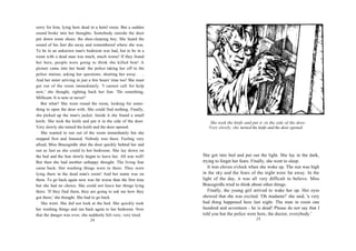 sorry for him, lying here dead in a hotel room. But a sudden
sound broke into her thoughts. Somebody outside the door
put down some shoes: the shoe-cleaning boy. She heard the
sound of his feet die away and remembered where she was.
To be in an unknown man's bedroom was bad, but to be in a
room with a dead man was much, much worse! If they found
her here, people were going to think she killed him! A
picture came into her head: the police taking her off to the
police station, asking her questions, shutting her away . . .
And her sister arriving in just a few hours' time too! She must
get out of the room immediately. 'I cannot call for help
now,' she thought, righting back her fear. 'Do something,
Millicent. It is now or never!'
   But what? She went round the room, looking for some-
thing to open the door with. She could find nothing. Finally,
she picked up the man's jacket. Inside it she found a small
knife. She took the knife and put it in the side of the door.         She took the knife and put it ,in the side of the door.
Very slowly she turned the knife and the door opened.                Very slowly, she turned the knife and the door opened.
   She wanted to run out of the room immediately but she
stopped first and listened. Nobody was there. Feeling very
afraid, Miss Bracegirdle shut the door quickly behind her and
ran as fast as she could to her bedroom. She lay down on
the bed and the fear slowly began to leave her. All was well!     She got into bed and put out the light. She lay in the dark,
But then she had another unhappy thought. The living fear         trying to forget her fears. Finally, she went to sleep.
came back. Her washing things were in there. They were               It was eleven o'clock when she woke up. The sun was high
lying there in the dead man's room! And her name was on           in the sky and the fears of the night were far away. In the
them. To go back again now was far worse than the first time      light of the day, it was all very difficult to believe. Miss
but she had no choice. She could not leave her things lying       Bracegirdle tried to think about other things.
there. 'If they find them, they are going to ask me how they         Finally, the young girl arrived to wake her up. Her eyes
got there,' she thought. She had to go back.                      showed that she was excited. 'Oh madame!' she said, 'a very
   She went. She did not look at the bed. She quickly took        bad thing happened here last night. The man in room one
her washing things and ran back again to her bedroom. Now         hundred and seventeen - he is dead! Please do not say that I
that the danger was over, she suddenly felt very, very tired.     told you but the police were here, the doctor, everybody.'
                                 24                                                             25
 