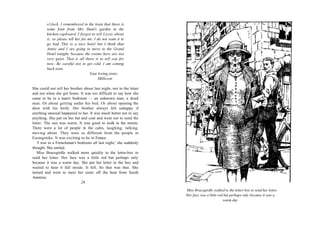 o'clock. I remembered in the train that there is
         some fruit from Mrs Hunt's garden in the
         kitchen cupboard. I forgot to tell Lizzie about
         it, so please tell her for me. I do not want it to
         go bad. This is a nice hotel but I think that
         Annie and I are going to move to the Grand
         Hotel tonight, because the rooms here are not
         very quiet. That is all there is to tell you for
         now. Be careful not to get cold. I am coming
         back soon.
                                     Your loving sister,
                                          Millicent.

She could not tell her brother about last night, not in the letter
and not when she got home. It was too difficult to say how she
came to be in a man's bedroom — an unknown man, a dead
man. Or about getting under his bed. Or about opening the
door with his knife. Her brother always felt unhappy if
anything unusual happened to her. It was much better not to say
anything. She put on her hat and coat and went out to send the
letter. The sun was warm. It was good to walk in the streets.
There were a lot of people in the cafes, laughing, talking,
moving about. They were so different from the people in
Easingstoke. It was exciting to be in France.
   'I was in a Frenchman's bedroom all last night,' she suddenly
thought. She smiled.
   Miss Bracegirdle walked more quickly to the letter-box to
send her letter. Her face was a little red but perhaps only
because it was a warm day. She put her letter in the box and
waited to hear it fall inside. It fell. So that was that. She
turned and went to meet her sister off the boat from South
America.
                             28
                                                                     Miss Bracegirdle walked to the letter-box to send her letter.
                                                                     Her face was a little red but perhaps only because it was a
                                                                                              warm day
 