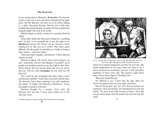 The Waxwork

It was closing time at Marriner's Waxworks. The last few
visitors came out in twos and threes through the big glass
doors. But Mr Marriner, the boss, sat in his office, talking
to a caller, Raymond Hewson. Hewson was a thin man,
carefully but poorly dressed. He spoke well but seemed to be
losing his fight to do well in the world.
   Marriner began to speak, in answer to a question from his
visitor.
   'Please don't think that what you're asking for is anything
new,' he said. 'A lot of people ask to stay the night in our
Murderers' Room. We always say no, because it does
nothing for us. But you are a writer. Now that's quite
different. We like people to read about us. It helps to bring in
more visitors — and more money.'
   'That's just what I thought,' said Hewson. 'I knew that you
wanted my help.'
   Marriner laughed. 'Oh I know what you're going to say                       It was closing time at Marriner's Waxworks. Mr Marriner, the boss,
next. Somebody told me that Madame Tussaud's* gives                                         sat in his office talking to a caller, Raymond Hewson.
people one hundred pounds to stay the night in their Mur-                      there's five pounds waiting for you here the next day. But
derers' Room. But you mustn't think that we're as rich as                      please understand it's not easy, what you want to do. I
they are. Tell me, what newspaper do you work for, Mr                          know all about our waxworks, you see. I walk past them
Hewson?'                                                                       hundreds of times every day. But spend a night down
   'Oh I work for any newspaper that takes what I write,'                      there with all those figures? No thank you!'
said Hewson carefully. 'I know that I can easily sell this story.                 'Why not?' asked Hewson.
The Morning Times takes anything to do with murderers.                            'It's difficult to say. I don't like the idea, that's all.
Just think: "A Night with Marriner's Murderers". Every                         You're not going to have an easy night, you know.'
newspaper is going to want that!'                                                Hewson knew that only too well. But he smiled, not
   Marriner thought for a minute. 'Very well, Mr                               wanting to show his feelings. He remembered his wife and
Hewson, let's say this. If your story comes out in The                         family. He must work hard because of them. They had
Morning Times,                                                                 not got much money left, this month. He must not lose this
                                                                               lucky
* Madame Tussaud's is a place in England that is famous for its wax figures.                                 31
                                    30
 