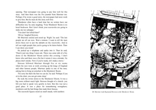 opening. That newspaper was going to pay him well for this
story. And then there was the five pounds from Marriner too.
Perhaps if he wrote a good story, the newspaper had more work
to give him. But he must do this story well first.
    'Murderers often have a hard time but we writers have our
difficulties too,' he said, laughing. 'Your Murderers' Room is no
hotel bedroom. But I don't think your waxworks are going to
make me too unhappy.'
    'You don't feel afraid then?'
    'Oh no,' laughed Hewson.
   Mr Marriner smiled and stood up. 'Right,' he said. 'The last
people are all out now. Wait a minute. I want to tell the man
down there not to put the covers on the waxworks. And to
tell our night people that you're going to be down below. Then
I can show you round.'
   He picked up a telephone and spoke into it. Then he said,
'There's just one thing I must ask. There was some talk of a fire
down in the Murderers' Room earlier this evening. I don't
know who said there was a fire but it seems it was a mistake. So
please don't smoke. Now if you're ready, let's make a move.'
   Hewson followed Marriner through five or six rooms
where his men were at work covering up the kings of England
and other famous people. Marriner spoke to one of the men,
asking him to bring an armchair to the Murderers' Room.
    'I'm sorry but that's the best we can do,' he said. 'Perhaps if you
sit in the chair, you can get some sleep.'
   He took the writer down to the Murderers' Room. It was a
big room without much light. Hewson thought of a church: you
felt you had to speak very quietly in here. But this was not a
good place. It was a place for remembering wrongdoers,
murderers and the bad things that made them famous.
   The waxwork figures stood on small stands, with numbers                Mr Marrmer took Raymond Hewson to the Murderers' Room.

                                32
 