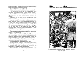 doing the killing in his place. It's interesting how every well-
known murderer has his followers, isn't it?'
    Hewson felt fear run through his body.
    'I don't like him much,' he said. 'Just look at those eyes!'
    'You find that his eyes eat into you! That's how he did it,
you know. He could send people to sleep just with his eyes.
    In these killings, the murdered person never seemed to
fight back. He's too small to kill anybody if they're not
sleeping.'
    'I thought I saw him move just now,' said Hewson, trying
not to show his fear.
    Marriner smiled. 'You're going to think that you see many
things before the night is over. We're not going to shut you
in down here. When you feel it's time to stop, come up
again. There are watchmen in the building, so don't be afraid
you hear them moving about. I'm sorry that I can't give
you any more light. We like to have the room dark, you
understand. Now come back to my office and have a strong
drink before starting the night's work.'

    The night watchman brought the armchair for Hewson.
He tried to make him laugh.
    'Where do I put it, sir?' he asked. 'Just here? Then you can
talk to Dr Crippen, when you get tired of doing nothing. Or
there's old Mrs Dyer over there making eyes at you. She
usually likes to have a man to talk to. Just tell me where, sir.'
    Hewson smiled. The man's words made him feel happier —
might's work didn't seem quite so difficult.
    'I can choose a place for it, thank you,' he said.
    'Well, goodnight, sir. I'm on the floor above if you want
me. Don't let any of these figures come up behind you and
at their cold hands round your throat. And look out for that
old Mrs Dyer. I think she finds you interesting.'
    Hewson laughed and said goodnight to the man. After
                                                                    The night watchman brought the armchair for Hewson. He tried to
                                 36                                                        make him laugh
 