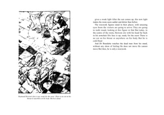 gives a weak light After the sun comes up, this new light
                                                                          makes the room seem sadder and dirtier than before
                                                                            The waxwork figures stand in their places, with unseeing
                                                                          eyes Soon the visitors are going to arrive They are going
                                                                          to walk round, looking at this figure or that But today, in
                                                                          the centre of the room, Hewson sits with his head far back
                                                                          in his armchair His face is up, ready for the razor There is
                                                                          no cut on his throat or anywhere on his body But he is
                                                                          cold Dead
                                                                            And Dr Bourdette watches the dead man from his stand,
                                                                          without any show of feeling He does not move He cannot
                                                                          move But then, he is only a waxwork.




Raymond Hewson's face is up, ready for the razor There is no cut on his
         throat or anywhere on his body. But he is dead
 