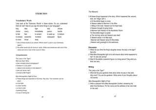 The Waxwork
                              EXERCISES
                                                                                3 All these things happened in the story. Which happened first, second,
                                                                                  third, etc? Begin with b.
Vocabulary Work                                                                   a Dr Bourdette began to move.
Look back at the 'Dictionary Words' in these stories. Do you understand           b Hewson talked to Marriner in his office.
them all now? How do you say the same things in your language?                       Sitting in the chair, Hewson put his head back.
king        idea           tiger            lady           choose                 d Hewson thought of going home.
choice      marry          immediately      person         handle                 e Marriner took Hewson to the Murderers' Room.
                                                                                  f Dr Bourdette began to speak.
t feel      fear           to scream        to wake up     to believe
                                                                                  g The morning came and Hewson was dead.
t sneeze waxworks          murderer         newspaper      figure                 h Hewson wrote in his little book.
to cover    throat         body                                                    i Marriner told Hewson about Dr Bourdette.
1 One of these words is an adverb. Which word? (Look in your dictionary           j Hewson said goodnight to the watchman.
  again.)
2 The other words are all nouns or verbs. Write new sentences with one of the   Discussion
  verbs and one or two of the nouns in them.                                    1 Which do you think the King's daughter chose: the lady or the tiger?
                                                                                  Say why.
Comprehension                                                                   2 Was Miss Bracegirdle right not to tell anyone about what happened to
                                                                                  her? Or was she wrong?
The Lady or the Tiger?                                                          3 Was Dr Bourdette a waxwork figure or a living person? Say what you
Who are they? Who:                                                                think and why.
a was unhappy about wrongdoers?
b worked in a city park?
                                                                                Writing
c talked to the workers in the stadium?
d had rich brown hair?                                                          The Lady or the Tiger?
e moved a little finger?                                                        1 What did the poor gardener think about when he was in that dark,
                                                                                  dirty room? You are the gardener. Write some of your thoughts (about
Miss Bracegirdle's Night of Fear
                                                                                  100 words).
2 These things are important in the story. Say why. Your answers can be
  short.                                                                        Miss Bracegirdle's Night of Fear
a a hot bath                                                                    2 Write a postcard from Miss Bracegirdle's brother, answering her
b a door handle                                                                   letter from Bordeaux. Put her name and the address of her new hotel
c a man's knife                                                                   on the card.
d washing things
e a cup of strong tea

                                          46                                                                          47
 