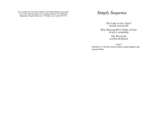 For a complete list of the titles available in the Penguin Readers series please
  write to the following address for a catalogue Penguin ELT Marketing                  Simply Suspense
   Department, Penguin Books Ltd, 27 Wrights Lane, London W8 5TZ



                                                                                                  The Lady or the Tiger?
                                                                                                     FRANK STOCKTON
                                                                                            Miss Bracegirdle's Night of Fear
                                                                                                     STACEY AUMONIER
                                                                                                        The Waxwork
                                                                                                      ALFRED BURRAGE

                                                                                                             Level 2
                                                                                   Retold by J.Y.K.Kerr Series Editors:Andy Hopkins and
                                                                                   Jocelyn Potter
 