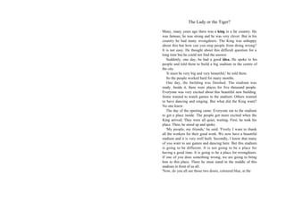 The Lady or the Tiger?

Many, many years ago there was a king in a far country. He
was famous, he was strong and he was very clever. But in his
country he had many wrongdoers. The King was unhappy
about this but how can you stop people from doing wrong?
It is not easy. He thought about this difficult question for a
long time but he could not find the answer.
   Suddenly, one day, he had a good idea. He spoke to his
people and told them to build a big stadium in the centre of
the city.
   'It must be very big and very beautiful,' he told them.
   So the people worked hard for many months.
   One day, the building was finished. The stadium was
ready. Inside it, there were places for five thousand people.
Everyone was very excited about this beautiful new building.
Some wanted to watch games in the stadium. Others wanted
to have dancing and singing. But what did the King want?
No one knew.
   The day of the opening came. Everyone ran to the stadium
to get a place inside. The people got more excited when the
King arrived. They were all quiet, waiting. First, he took his
place. Then, he stood up and spoke.
   'My people, my friends,' he said. 'Firstly I want to thank
all the workers for their good work. We now have a beautiful
stadium and it is very well built. Secondly, I know that many
of you want to see games and dancing here. But this stadium
is going to be different. It is not going to be a place for
having a good time. It is going to be a place for wrongdoers.
If one of you does something wrong, we are going to bring
him to this place. There he must stand in the middle of this
stadium in front of us all.
'Now, do you all see those two doors, coloured blue, at the
 