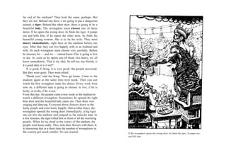 far end of the stadium? They look the same, perhaps. But
they are not. Behind one door, I am going to put a dangerous
animal, a tiger. Behind the other door, there is going to be a
beautiful lady. The wrongdoer must choose one of these
doors. If he opens the wrong door, he finds the tiger. It jumps
out and kills him. If he opens the other door, he finds the
beautiful young woman. She is to be his wife. They must
marry immediately, right here in the stadium before our
eyes. After that, they can live happily with us as husband and
wife. So each wrongdoer must choose very carefully. Before
he chooses, he — and we — cannot know if he is going to live
or die. As soon as he opens one of those two doors, we all
know immediately. That is my idea. So tell me, my friends, is
it a good idea or is it not?'
    'It is good, King, it is very good,' the people answered.
But they were quiet. They were afraid.
    'Thank you,' said the King. 'Now go home. Come to the
stadium again at the same time next week. Then you can
watch the first wrongdoer make his choice. Every week from
now on, a different man is going to choose: to live, if he is
lucky, or to die, if he is not.'
From that day, the people came every week to the stadium to
watch a different wrongdoer. Sometimes, he opened the right
blue door and the beautiful lady came out. Then there was
singing and dancing. Everyone threw flowers down to the
lucky people and went home happily. But at other times, the
wrongdoer opened the wrong door. Immediately, a big tiger
ran out into the stadium and jumped on the unlucky man. In
a few minutes, the tiger killed him in front of all the watching
people. When he lay dead in the centre of the stadium, the
people went home sadly. They took their flowers with them. It
is interesting that in a short time the number of wrongdoers in
the country got much smaller. No one wanted                        If the wrongdoer opens the wrong door, he finds the tiger. It jumps out
                                                                   and kills him.
 