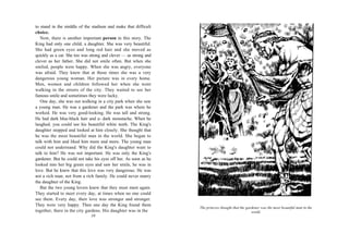 to stand in the middle of the stadium and make that difficult
choice.
   Now, there is another important person in this story. The
King had only one child, a daughter. She was very beautiful.
She had green eyes and long red hair and she moved as
quickly as a cat. She too was strong and clever — as strong and
clever as her father. She did not smile often. But when she
smiled, people were happy. When she was angry, everyone
was afraid. They knew that at those times she was a very
dangerous young woman. Her picture was in every home.
Men, women and children followed her when she went
walking in the streets of the city. They waited to see her
famous smile and sometimes they were lucky.
   One day, she was out walking in a city park when she saw
a young man. He was a gardener and the park was where he
worked. He was very good-looking. He was tall and strong.
He had dark blue-black hair and a- dark moustache. When he
laughed, you could see his beautiful white teeth. The King's
daughter stopped and looked at him closely. She thought that
he was the most beautiful man in the world. She began to
talk with him and liked him more and more. The young man
could not understand. Why did the King's daughter want to
talk to him? He was not important. He was only the King's
gardener. But he could not take his eyes off her. As soon as he
looked into her big green eyes and saw her smile, he was in
love. But he knew that this love was very dangerous. He was
not a rich man, not from a rich family. He could never marry
the daughter of the King.
   But the two young lovers knew that they must meet again.
They started to meet every day, at times when no one could
see them. Every day, their love was stronger and stronger.
They were very happy. Then one day the King found them
                                                                  The princess thought that the gardener was the most beautiful man in the
together, there in the city gardens. His daughter was in the                                       world.
                              10
 