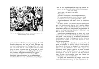 next. So, early in the morning, she went to the stadium. No
                                                                              one saw her go. She spoke to the workers there and gave
                                                                                                    them some money.
                                                                               'Which room is the tiger in?' she asked.
                                                                               They told her.
                                                                               'And which girl is going to be behind the other door?'
                                                                               The workers did not want to answer. They were afraid.
                                                                               'I must know,' said the King's daughter. 'Who is she?'
                                                                               'She is the daughter of your father's driver', the workers an-
                                                                            swered.
                                                                               The King's daughter knew her well: a young and beautiful
                                                                            girl with rich brown hair. But the King's daughter did not
                                                                            like her. She began to think hard. 'If my lover chooses the
                                                                            wrong door, he dies. But if he chooses the right door, he
                                                                            marries this cheap little thing, this driver's child. And I lose
                                                                            him - to her! So I too must choose . . . "
Then one day the King found them together, there in the city gardens. His      That afternoon, the King called all his people back to the
                 daughter was in the young man's arms.
                                                                            stadium again. His men brought the young man from the
                                                                            dark room. There he stood, in the middle of the stadium,
                                                                            tired, hungry and afraid. The King sat in his place above the
                                                                            people and his daughter sat next to him. She did not move.
                                                                            Her face showed nothing.
 young man's arms. The King was very, very angry. He called                    Then the King stood and spoke to his people. 'You all
 his men. Immediately, they took the young man away and                     know this gardener, my friends. And you know why he is
 shut him in a dark, dirty room. They gave him only bread                   here. He was the lover of my daughter. For many weeks, I
 and water to eat. Now the King's daughter could not see her                did not know that; but I know it now. What happens to a
 lover any more. The young man lay in the dark. He knew                     wrongdoer in our country? That too we know. He must
 that he was a wrongdoer and in much danger from the King.                  choose: the lady or the tiger. If he opens the wrong door, he
Now, we know that the King's daughter was a strong                          must fight the tiger. If he opens the right door, he must
young woman and that she was very clever. When her                          marry the lady. So now choose, young man. Choose very
father's men took her lover away, she too saw the danger                    carefully if you want to live and not die.'
immediately. She knew very well what was going to happen                       The young man stood quietly and listened to the King's
                                   12
                                                                            words. But his eyes were not on the King. They were on the
                                                                                                           13
 