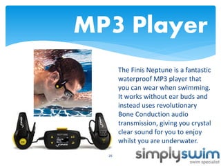 MP3 Player
The Finis Neptune is a fantastic
waterproof MP3 player that
you can wear when swimming.
It works without ear buds and
instead uses revolutionary
Bone Conduction audio
transmission, giving you crystal
clear sound for you to enjoy
whilst you are underwater.
25

 