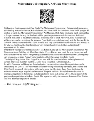 Midwestern Contemporary Art Case Study Essay
Midwestern Contemporary Art Case Study The Midwestern Contemporary Art case study presents a
relationship between a director; Keith Schmidt, and Peter Smith the chairman. Peter Smith pledged $5
million towards the Midwestern Contemporary Art Museum. Both Peter Smith and Keith Schmidt had
a disagreement on the way the funds should be spent on projects around the museum. Smith and
Schmidt both seem to have the best interest of the museum at heart. Moreover, these two men took
different approaches to helping the museum. Peter Smith proceeded cautiously and the director, Keith
Schmidt seemed more ambitious. Keith Schmidt was very confident in his abilities and was puzzled as
to why Mr. Smith and the board members were not confident in his abilities and continually
questioned his decisions.
Peter Smith was fed up with the conduct of Mr. Schmidt, and left the Midwestern Contemporary Art
Museum without fulfilling his $5 million pledge. Peggy Fischer was voted the new chairperson and
now is faced with the task of straightening out the financial issues that the Midwestern Contemporary
Art Museum now faces. Peggy Fischer needs to collect the pledge from Peter Smith.
The Original Negotiation First, Peggy Fischer met with the board members, and sought out their
advice. The board members want to ... Show more content on Helpwriting.net ...
Lewicki, Saunders, and Barry not that distributive, issues within relationship negotiations can be
emotionally hot (2011). This was evident with the working relationship between Keith Schmidt and
Peter Smith possessed. Likely, there still may be some hard feeling s there. Peter Smith may be
reluctant to even begin negotiations because of this prior incident. Several elements involved in
managing negotians in rlationships include reputation, trust, and, justice (2011). These ideas will be
pertinent in negotiations with Peter Smith. The reputation set by the museum that caused Mr. Smith s
exit will definitely impact Mr. Smith s
... Get more on HelpWriting.net ...
 