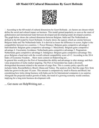 6D Model Of Cultural Dimensions By Geert Hofstede
 According to the 6D model of cultural dimensions by Geert Hofstede , six factors are chosen which
define the social and cultural impact on business. This model gained popularity as soon as the onset of
globalization and international trade between developed and developing/under developed countries.
The graph below shows the cultural dimension between Belgium, India and The Netherlands as
defined in the 6D model by Geert Hofstede. It clearly shows the aspects which are similar between
Belgium India and The Netherlands India. It is derived as lesser the difference in scores, higher is the
compatibility between two countries. 1. Power Distance: Belgium gains competitive advantage 2.
Individualism: Belgium gains competitive advantage 3. Masculinity: Belgium gains competitive
advantage 4. Uncertainty Avoidance: Netherlands gains competitive advantage 5. Pragmatism:
Netherlands gains competitive advantage 6. Indulgence: Belgium gains competitive advantage This
gives Belgium a head start with the overall cultural compatibility score of 4 2. According to the 2014
Index of Economic Freedom ... Show more content on Helpwriting.net ...
In general this would give the Port of Amsterdam the ability and advantage to alter strategy and their
value proposition of niche market targeting. The Port of Amsterdam has made a diversely
distinguished document related to the amount of cargo flow. This is country policy specific and
includes India, Russia(Baltics), Brazil, Ghana and Turkey. The analysis show that the cargo flow from
India has grown in the past 10 years. This amount is comparatively small to Russia and Brazil, but
considering how tricky doing business with India can be for International companies is no surprise.
Alongside the projected market growth of India, the trend of a growing economy would continue;
implying for a long term business development with
... Get more on HelpWriting.net ...
 