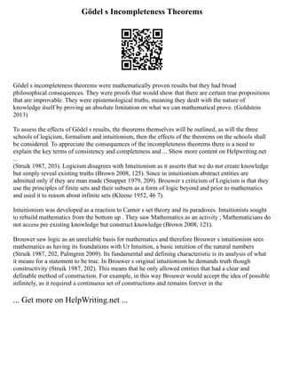 Gödel s Incompleteness Theorems
Gödel s incompleteness theorems were mathematically proven results but they had broad
philosophical consequences. They were proofs that would show that there are certain true propositions
that are improvable. They were epistemological truths, meaning they dealt with the nature of
knowledge itself by proving an absolute limitation on what we can mathematical prove. (Goldstein
2013)
To assess the effects of Gödel s results, the theorems themselves will be outlined, as will the three
schools of logicism, formalism and intuitionism, then the effects of the theorems on the schools shall
be considered. To appreciate the consequences of the incompleteness theorems there is a need to
explain the key terms of consistency and completeness and ... Show more content on Helpwriting.net
...
(Struik 1987, 203). Logicism disagrees with Intuitionism as it asserts that we do not create knowledge
but simply reveal existing truths (Brown 2008, 125). Since in intuitionism abstract entities are
admitted only if they are man made (Snapper 1979, 209). Brouwer s criticism of Logicism is that they
use the principles of finite sets and their subsets as a form of logic beyond and prior to mathematics
and used it to reason about infinite sets (Kleene 1952, 46 7).
Intuitionism was developed as a reaction to Cantor s set theory and its paradoxes. Intuitionists sought
to rebuild mathematics from the bottom up . They saw Mathematics as an activity ; Mathematicians do
not access pre existing knowledge but construct knowledge (Brown 2008, 121).
Brouwer saw logic as an unreliable basis for mathematics and therefore Brouwer s intuitionism sees
mathematics as having its foundations with Ur Intuition, a basic intuition of the natural numbers
(Struik 1987, 202, Palmgren 2009). Its fundamental and defining characteristic is its analysis of what
it means for a statement to be true. In Brouwer s original intuitionism he demands truth though
constructivity (Struik 1987, 202). This means that he only allowed entities that had a clear and
definable method of construction. For example, in this way Brouwer would accept the idea of possible
infinitely, as it required a continuous set of constructions and remains forever in the
... Get more on HelpWriting.net ...
 