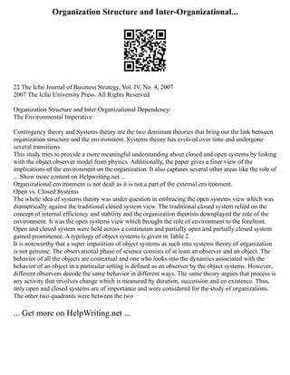 Organization Structure and Inter-Organizational...
22 The Icfai Journal of Business Strategy, Vol. IV, No. 4, 2007
2007 The Icfai University Press. All Rights Reserved.
Organization Structure and Inter Organizational Dependency:
The Environmental Imperative
Contingency theory and Systems theory are the two dominant theories that bring out the link between
organization structure and the environment. Systems theory has evolved over time and undergone
several transitions.
This study tries to provide a more meaningful understanding about closed and open systems by linking
with the object observer model from physics. Additionally, the paper gives a finer view of the
implications of the environment on the organization. It also captures several other areas like the role of
... Show more content on Helpwriting.net ...
Organizational environment is not dealt as it is not a part of the external environment.
Open vs. Closed Systems
The whole idea of systems theory was under question in embracing the open systems view which was
diametrically against the traditional closed system view. The traditional closed system relied on the
concept of internal efficiency and stability and the organization theorists downplayed the role of the
environment. It was the open systems view which brought the role of environment to the forefront.
Open and closed system were held across a continuum and partially open and partially closed system
gained prominence. A typology of object systems is given in Table 2.
It is noteworthy that a super imposition of object systems as such into systems theory of organization
is not genuine. The observational phase of science consists of at least an observer and an object. The
behavior of all the objects are contextual and one who looks into the dynamics associated with the
behavior of an object in a particular setting is defined as an observer by the object systems. However,
different observers decode the same behavior in different ways. The same theory argues that process is
any activity that involves change which is measured by duration, succession and co existence. Thus,
only open and closed systems are of importance and were considered for the study of organizations.
The other two quadrants were between the two
... Get more on HelpWriting.net ...
 