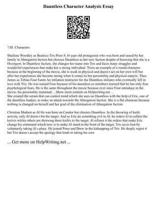 Dauntless Character Analysis Essay
?.III. Characters
Shailene Woodley as Beatrice Tris Prior A 16 year old protagonist who was born and raised by her
family in Abnegation faction but chooses Dauntless as her new faction despite of knowing that she is a
Divergent. In Dauntless faction, she changes her name into Tris and faces many struggles and
wonderful experiences that make her a strong individual. Trisis an example of a round character
because at the beginning of the movie, she is weak in physical and doesn t act on her own will but
after her experiences she became strong when it comes to her personality and physical aspects. Theo
James as Tobias Four Eaton An initiation instructor for the Dauntless initiates who eventually fell in
love with Tris. He was named Four because of his dauntless co members learned that he has only four
psychological fears. He is the same throughout the movie because ever since Four introduce in the
movie, his personality remained ... Show more content on Helpwriting.net ...
She created the serum that can control mind which she uses on Dauntless with the help of Eric, one of
the dauntless leaders, to make an attack towards the Abnegation faction. She is a flat character because
nothing is changed on herself and her goal of the elimination of Abnegation faction.
Christian Madsen as Al He was born on Candor but chooses Dauntless. In the throwing of knife
activity, only Al doesn t hit the target. And so Eric do something evil in Al, he orders Al to collect the
knives whiles others are throwing there knifes to the target. Al refuses it the orders that make Eric
change his command which now is to make Al stand in the front of the target. Tris saves him by
voluntarily taking Al s place. He joined Peter and Drew in the kidnapping of Tris. He deeply regret it
but Tris doesn t accept the apology that leads to taking his own
... Get more on HelpWriting.net ...
 