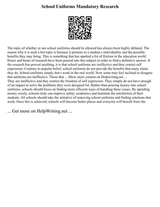 School Uniforms Mandatory Research
The topic of whether or not school uniforms should be allowed has always been highly debated. The
reason why it is such a hot topic is because it pertains to a student s individuality and the possible
benefits they may bring. This is something that has sparked a bit of friction in the education world.
Hours and hours of research have been poured into this subject in order to find a definitive answer. If
the research has proved anything, it is that school uniforms are ineffective and they restrict self
expression. Contrary to popular belief, school uniforms do not provide the benefits that many claim
they do. School uniforms simply don t work in the real world. Now some may feel inclined to disagree
that uniforms are ineffective. Those that ... Show more content on Helpwriting.net ...
They are ineffective and they restrict the freedom of self expression. They simply do not have enough
of an impact to solve the problems they were designed for. Rather than pouring money into school
uniforms, schools should focus on finding more efficient ways of handling these issues. By spending
money wisely, schools truly can improve safety, academics and maintain the satisfaction of their
students. All schools should take the initiative of removing school uniforms and finding solutions that
work. Once this is achieved, schools will become better places and everyone will benefit from the
... Get more on HelpWriting.net ...
 