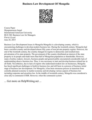 Business Law Development Of Mongolia
Course Paper
Myagmarsuren Jargal
International American University
BUS 540: Business Law for Managers
Flavia LLoyd
June 28, 2015
Business Law Development Issues in Mongolia Mongolia is a developing country, which is
encountering challenges to develop modern business law. During the twentieth century, Mongolia had
been a socialist country and developed almost fifty years of non private property regime. However, the
end of the twentieth century, the country changed its regime to democratic and resulted mass
privatization of its state property. The government of the country distributed an interest of the state
property to its people and made more than half of Mongolian population as shareholder. However,
many of policy makers, lawyers, business people and general public encountered considerable lack of
understanding about a business law. Thus, it was necessary to start and develop business related law in
all fields. Nevertheless, due to lack of experts who understand modern law on businesses, Mongolia
has faced significant challenges to build its business law and still been in a process of business initial
stage of business law development. For Mongolia, it has been strenuous process in transition from
centrally planned economy to market economy and developing various aspects of business law
including corporate and securities law. In the middle of twentieth century, Mongolia was considered a
close ally to communist USSR. However, when the communist system
... Get more on HelpWriting.net ...
 