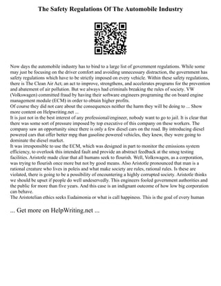 The Safety Regulations Of The Automobile Industry
Now days the automobile industry has to bind to a large list of government regulations. While some
may just be focusing on the driver comfort and avoiding unnecessary distraction, the government has
safety regulations which have to be strictly imposed on every vehicle. Within these safety regulations,
there is The Clean Air Act; an act to improve, strengthens, and accelerates programs for the prevention
and abatement of air pollution. But we always had criminals breaking the rules of society. VW
(Volkswagen) committed fraud by having their software engineers programing the on board engine
management module (ECM) in order to obtain higher profits.
Of course they did not care about the consequences neither the harm they will be doing to ... Show
more content on Helpwriting.net ...
It is just not in the best interest of any professional/engineer, nobody want to go to jail. It is clear that
there was some sort of pressure imposed by top executive of this company on these workers. The
company saw an opportunity since there is only a few diesel cars on the road. By introducing diesel
powered cars that offer better mpg than gasoline powered vehicles, they knew, they were going to
dominate the diesel market.
It was irresponsible to use the ECM, which was designed in part to monitor the emissions system
efficiency, to overlook this intended fault and provide an abstract feedback at the smog testing
facilities. Aristotle made clear that all humans seek to flourish. Well, Volkswagen, as a corporation,
was trying to flourish once more but not by good means. Also Aristotle pronounced that man is a
rational creature who lives in poleis and what make society are rules, rational rules. Is these are
violated, there is going to be a possibility of encountering a highly corrupted society. Aristotle thinks
we should be upset if people do well undeservedly. This engineers fooled government authorities and
the public for more than five years. And this case is an indignant outcome of how low big corporation
can behave.
The Aristotelian ethics seeks Eudaimonia or what is call happiness. This is the goal of every human
... Get more on HelpWriting.net ...
 