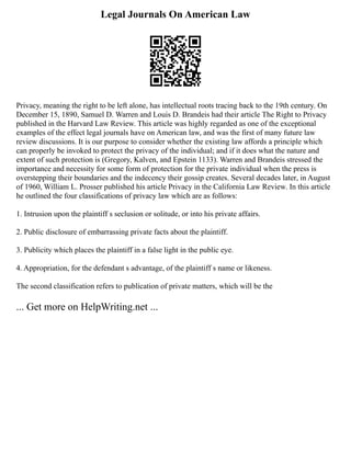 Legal Journals On American Law
Privacy, meaning the right to be left alone, has intellectual roots tracing back to the 19th century. On
December 15, 1890, Samuel D. Warren and Louis D. Brandeis had their article The Right to Privacy
published in the Harvard Law Review. This article was highly regarded as one of the exceptional
examples of the effect legal journals have on American law, and was the first of many future law
review discussions. It is our purpose to consider whether the existing law affords a principle which
can properly be invoked to protect the privacy of the individual; and if it does what the nature and
extent of such protection is (Gregory, Kalven, and Epstein 1133). Warren and Brandeis stressed the
importance and necessity for some form of protection for the private individual when the press is
overstepping their boundaries and the indecency their gossip creates. Several decades later, in August
of 1960, William L. Prosser published his article Privacy in the California Law Review. In this article
he outlined the four classifications of privacy law which are as follows:
1. Intrusion upon the plaintiff s seclusion or solitude, or into his private affairs.
2. Public disclosure of embarrassing private facts about the plaintiff.
3. Publicity which places the plaintiff in a false light in the public eye.
4. Appropriation, for the defendant s advantage, of the plaintiff s name or likeness.
The second classification refers to publication of private matters, which will be the
... Get more on HelpWriting.net ...
 