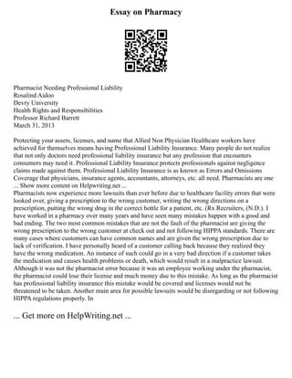 Essay on Pharmacy
Pharmacist Needing Professional Liability
Rosalind Aidoo
Devry University
Health Rights and Responsibilities
Professor Richard Barrett
March 31, 2013
Protecting your assets, licenses, and name that Allied Non Physician Healthcare workers have
achieved for themselves means having Professional Liability Insurance. Many people do not realize
that not only doctors need professional liability insurance but any profession that encounters
consumers may need it. Professional Liability Insurance protects professionals against negligence
claims made against them. Professional Liability Insurance is as known as Errors and Omissions
Coverage that physicians, insurance agents, accountants, attorneys, etc. all need. Pharmacists are one
... Show more content on Helpwriting.net ...
Pharmacists now experience more lawsuits than ever before due to healthcare facility errors that were
looked over, giving a prescription to the wrong customer, writing the wrong directions on a
prescription, putting the wrong drug in the correct bottle for a patient, etc. (Rx Recruiters, (N.D.). I
have worked in a pharmacy over many years and have seen many mistakes happen with a good and
bad ending. The two most common mistakes that are not the fault of the pharmacist are giving the
wrong prescription to the wrong customer at check out and not following HIPPA standards. There are
many cases where customers can have common names and are given the wrong prescription due to
lack of verification. I have personally heard of a customer calling back because they realized they
have the wrong medication. An instance of such could go in a very bad direction if a customer takes
the medication and causes health problems or death, which would result in a malpractice lawsuit.
Although it was not the pharmacist error because it was an employee working under the pharmacist,
the pharmacist could lose their license and much money due to this mistake. As long as the pharmacist
has professional liability insurance this mistake would be covered and licenses would not be
threatened to be taken. Another main area for possible lawsuits would be disregarding or not following
HIPPA regulations properly. In
... Get more on HelpWriting.net ...
 
