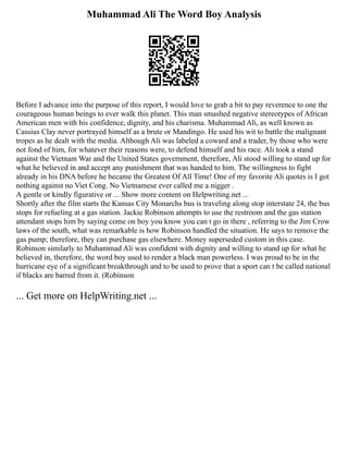 Muhammad Ali The Word Boy Analysis
Before I advance into the purpose of this report, I would love to grab a bit to pay reverence to one the
courageous human beings to ever walk this planet. This man smashed negative stereotypes of African
American men with his confidence, dignity, and his charisma. Muhammad Ali, as well known as
Cassius Clay never portrayed himself as a brute or Mandingo. He used his wit to battle the malignant
tropes as he dealt with the media. Although Ali was labeled a coward and a trader, by those who were
not fond of him, for whatever their reasons were, to defend himself and his race. Ali took a stand
against the Vietnam War and the United States government, therefore, Ali stood willing to stand up for
what he believed in and accept any punishment that was handed to him. The willingness to fight
already in his DNA before he became the Greatest Of All Time! One of my favorite Ali quotes is I got
nothing against no Viet Cong. No Vietnamese ever called me a nigger .
A gentle or kindly figurative or ... Show more content on Helpwriting.net ...
Shortly after the film starts the Kansas City Monarchs bus is traveling along stop interstate 24, the bus
stops for refueling at a gas station. Jackie Robinson attempts to use the restroom and the gas station
attendant stops him by saying come on boy you know you can t go in there , referring to the Jim Crow
laws of the south, what was remarkable is how Robinson handled the situation. He says to remove the
gas pump; therefore, they can purchase gas elsewhere. Money superseded custom in this case.
Robinson similarly to Muhammad Ali was confident with dignity and willing to stand up for what he
believed in, therefore, the word boy used to render a black man powerless. I was proud to be in the
hurricane eye of a significant breakthrough and to be used to prove that a sport can t be called national
if blacks are barred from it. (Robinson
... Get more on HelpWriting.net ...
 