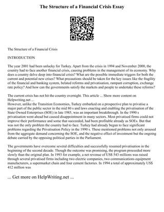 The Structure of a Financial Crisis Essay
The Structure of a Financial Crisis
INTRODUCTION
The year 2001 had been unlucky for Turkey. Apart from the crisis in 1994 and November 2000, the
country had to face another financial crisis, causing problems in the management of its economy. Why
does a country delve deep into financial crisis? What are the possible immediate triggers for both the
current and potential new crises? What precautions should be taken for the key issues like the fragility
of the financial and banking system, belated reforms and privatisation, rampant corruption, exchange
rate policy? And how can the governments satisfy the markets and people to undertake these reforms?
The current crisis has not hit the country overnight. This article ... Show more content on
Helpwriting.net ...
However, unlike the Transition Economies, Turkey embarked on a prospective plan to privatise a
major part of the public sector in the mid 80 s and laws enacting and enabling the privatisation of the
State Owned Enterprises (SOE) in late 1985, was an important breakthrough. In the 1990 s
privatisation went ahead but caused disappointment in many sectors. Most privatised firms could not
improve their performance and some that succeeded, had been profitable already as SOEs. But that
was not the only problem the country had to face. Turkey had already begun to face significant
problems regarding the Privatisation Policy in the 1990 s. These mentioned problems not only aroused
from the aggregate demand concerning the SOE, and the negative effect of investment but the ongoing
debate carried by the opposing political parties in the Parliament.
The governments have overcome several difficulties and successfully resumed privatisation in the
beginning of the second decade. Though the outcome was promising, the program proceeded more
slowly than the original plan. In 1993 for example, a net revenue of US$ 543 millions was raised
through several privatised firms including two electric companies, two communications equipment
manufacturers, a supermarket chain and four cement factories. In 1994 a total of approximately US$
412 million was
... Get more on HelpWriting.net ...
 