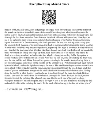 Descriptive Essay About A Shack
Back in 1981, my dad, uncle, aunt and grandpa all helped work on building a shack in the middle of
the woods. At the time it was built, none of them could have imagined what it would mean to the
family today. I bet, back during that summer, they were only concerned with where the deer were, but
although the deer have moved on from that area, the shack still sees widespread use. Now days, we
use it for a place to sleep before going out duck hunting because of the Willow River and the many
logans that surround it. On the contrary, the shack gets used for one, non hunting event, every year:
the spaghetti feed. Because of its importance, the shack is instrumental in bringing the family together.
When I was a little boy, only about five years old, I spent my first night at the shack. Before this I had
only heard of the shack and what it looked like: barn shaped; red, chink board siding all surrounded by
trees. Now that I am finally able to go up there, I can not wait to see it for myself. The ride to the
shack was nothing standard; we had to take four wheelers through some hay fields, then get on a
county road and drive to the north for a while. After that we turn off, onto a trail along the ditch bank
near the rice paddies and follow that until we get to a clearing in the woods. At the clearing there is
not much to see; just some trees on the outside, on the left there is a 1960s looking Mack truck parked
by the ditch bank, and to the right is the way to the shack. The road is nothing more than matted down
grass, about 18 feet wide, through the woods, and as we continue through the woods I can smell the
scent of grasses and flowers, along with the smell of exhaust from the vehicle in front of us. Riding
along the trail for a while longer, I can finally see it, pushing through the trees, the shack. Getting
closer, I can smell the smoke from the wood stove, or maybe the firepit. In front, the deck juts out
from the front of the building, like a branch on a tree. On the north side of the yard is a large
woodpile, it smells of balsam and pine, and to the right of that is the old, dilapidated building my dad
and uncle lived in while building the shack. To the south of the clearing is the fire pit, with a pile of
... Get more on HelpWriting.net ...
 