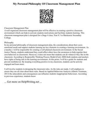 My Personal Philosophy Of Classroom Management Plan
Classroom Management Plan
A well organized classroom management plan will be effective in creating a positive classroom
environment which can help to activate students motivations and facilitate students learning. This
classroom management plan is designed for a Stage 4 class, Year 8 3 in Mackenzie Secondary
College.
Philosophy
In my personal philosophy of classroom management plan, the considerations about their socio
emotional needs and support students learning are key elements in creating a learning environment. As
a teacher, I will be responsible for creating a well planned classroom environment. In the Social
Justice Theory, students understand they could affect others have the awareness to help regulate their
own behaviors in classrooms. However, it does not mean that students can do whatever they like in the
classroom. According to Responsible Thinking Process Model (Ford, 2008) both students and teachers
have rights of being safe in the learning environment. At this point, I will be a guide for students and
prevent misbehavior. By keeping everything positive in my classroom, students can be actively
engaged and learn more.
I will involve students in designing the classroom rules. As the rules are made, I will emphasis to
ensure they are all clear about these rules. Based on Applied Behaviour Analysis (Alberto Troutman,
2013) the antecedents and consequences can influence students inappropriate behaviours. According
to previous experience, students know
... Get more on HelpWriting.net ...
 