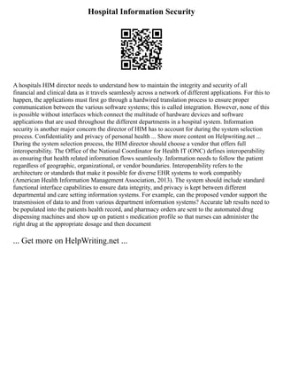 Hospital Information Security
A hospitals HIM director needs to understand how to maintain the integrity and security of all
financial and clinical data as it travels seamlessly across a network of different applications. For this to
happen, the applications must first go through a hardwired translation process to ensure proper
communication between the various software systems; this is called integration. However, none of this
is possible without interfaces which connect the multitude of hardware devices and software
applications that are used throughout the different departments in a hospital system. Information
security is another major concern the director of HIM has to account for during the system selection
process. Confidentiality and privacy of personal health ... Show more content on Helpwriting.net ...
During the system selection process, the HIM director should choose a vendor that offers full
interoperability. The Office of the National Coordinator for Health IT (ONC) defines interoperability
as ensuring that health related information flows seamlessly. Information needs to follow the patient
regardless of geographic, organizational, or vendor boundaries. Interoperability refers to the
architecture or standards that make it possible for diverse EHR systems to work compatibly
(American Health Information Management Association, 2013). The system should include standard
functional interface capabilities to ensure data integrity, and privacy is kept between different
departmental and care setting information systems. For example, can the proposed vendor support the
transmission of data to and from various department information systems? Accurate lab results need to
be populated into the patients health record, and pharmacy orders are sent to the automated drug
dispensing machines and show up on patient s medication profile so that nurses can administer the
right drug at the appropriate dosage and then document
... Get more on HelpWriting.net ...
 