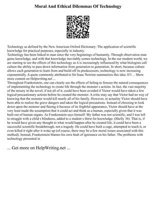 Moral And Ethical Dilemmas Of Technology
Technology as defined by the New American Oxford Dictionary: The application of scientific
knowledge for practical purposes, especially in industry.
Technology has been linked to man since the very beginnings of humanity. Through observation man
gains knowledge, and with that knowledge inevitably comes technology. In the our modern world, we
are starting to see the effects of this technology as it is increasingly influenced by what biologists call
culture the ability to pass down information from generation to generation. In short, because culture
allows each generation to learn from and build off its predecessors, technology is now increasing
exponentially. A quote commonly attributed to Sir Isaac Newton summarizes this idea: If I ... Show
more content on Helpwriting.net ...
Throughout Frankenstein, one can clearly see the effects of failing to foresee the natural consequences
of implementing the technology to create life through the monster s actions. In fact, the vast majority
of the misery in the novel, if not all of it, could have been avoided if Victor would have taken a few
logical precautionary actions before he created the monster. A critic may say that Victor had no way of
knowing that the monster would kill nearly all of his family. However, in actuality Victor should have
been able to realize the grave dangers and taken the logical precautions. Instead of choosing to look
down upon the monster and fleeing it because of its frightful appearance, Victor should have at the
very least made the assumption that it could act and think as a human, especially given that it was
built out of human organs. As Frankenstein says himself: My father was not scientific, and I was left
to struggle with a child s blindness, added to a student s thirst for knowledge. (Shelly 36). That is, if
he would have given any thought to what would happen after he created life, it could have been a
successful scientific breakthrough, not a tragedy. He could have built a cage, attempted to teach it, or
even killed it right after it woke up (of course, there may be a few moral issues associated with this
method). Instead, Frankenstein blames his own fault of ignorance on his father. The problems with
technology presented in
... Get more on HelpWriting.net ...
 