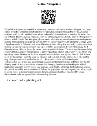 Political Viewpoints
The public s perspectives on political issues may change as various circumstances happen every day.
Nature around us influences the choices that we deliver and the perspectives that we as American
nationals hold. In order to obtain those views and concluded on decisions is based on the values that
we embrace. These values are originated from our upbringing, friends, family, and our life experiences
that we, as individuals, face. Our principles then determine what we deem important or non important
and in a political sense can even tell us what party we identify ourselves. In taking the Ideology Quiz,
I found my results to fall smack dab in the liberal area. After taking time and really relating my values
tom my answers throughout the quiz, I do agree with this classification. I believe the survey itself
classified me as a Liberal due to the values I share with other Liberals. The most significant one being
equality. Believing in government action to achieve equal opportunity and equality for all. This being
one of my values followed by freedom, respect for the individual, and loyalty. Even if I feel like my
needs are being met, I want the same for others as well. Liberals are also seen as those who see the
duty of the government is to alleviate social ... Show more content on Helpwriting.net ...
The opposition side argues that gay marriage is against the biblical teachings and that it may lead to
slippery slope. However, there is no evidence that links gay marriage with breaking the biblical
teaching or leading to slippery slope. Gay marriage should not be abolished due to religious grounds
but rather it should be appreciated since it follows the grounds of love and longevity and allow people
to have a choice in the marriage institution. Finally, marriage should not be defined by sexual
orientation or racial background but rather equality, love and
... Get more on HelpWriting.net ...
 