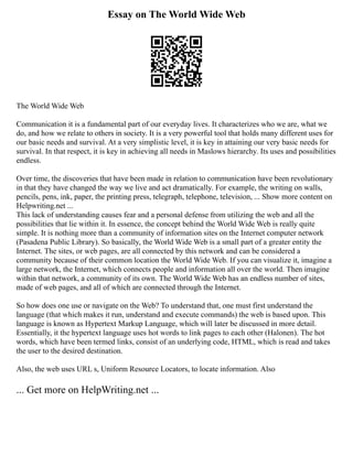 Essay on The World Wide Web
The World Wide Web
Communication it is a fundamental part of our everyday lives. It characterizes who we are, what we
do, and how we relate to others in society. It is a very powerful tool that holds many different uses for
our basic needs and survival. At a very simplistic level, it is key in attaining our very basic needs for
survival. In that respect, it is key in achieving all needs in Maslows hierarchy. Its uses and possibilities
endless.
Over time, the discoveries that have been made in relation to communication have been revolutionary
in that they have changed the way we live and act dramatically. For example, the writing on walls,
pencils, pens, ink, paper, the printing press, telegraph, telephone, television, ... Show more content on
Helpwriting.net ...
This lack of understanding causes fear and a personal defense from utilizing the web and all the
possibilities that lie within it. In essence, the concept behind the World Wide Web is really quite
simple. It is nothing more than a community of information sites on the Internet computer network
(Pasadena Public Library). So basically, the World Wide Web is a small part of a greater entity the
Internet. The sites, or web pages, are all connected by this network and can be considered a
community because of their common location the World Wide Web. If you can visualize it, imagine a
large network, the Internet, which connects people and information all over the world. Then imagine
within that network, a community of its own. The World Wide Web has an endless number of sites,
made of web pages, and all of which are connected through the Internet.
So how does one use or navigate on the Web? To understand that, one must first understand the
language (that which makes it run, understand and execute commands) the web is based upon. This
language is known as Hypertext Markup Language, which will later be discussed in more detail.
Essentially, it the hypertext language uses hot words to link pages to each other (Halonen). The hot
words, which have been termed links, consist of an underlying code, HTML, which is read and takes
the user to the desired destination.
Also, the web uses URL s, Uniform Resource Locators, to locate information. Also
... Get more on HelpWriting.net ...
 