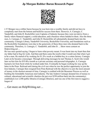 Jp Morgan Robber Baron Research Paper
J. P. Morgan was a robber baron because he was born into a wealthy family and did not have to
completely start from the bottom and build his success from there. However, A. Carnegie, C.
Vanderbilt, and John D. Rockefeller were Captains of Industry because they were not derive from a
family where financial support, a solid education, and a business where handed to them. Also the three
men, A. Carnegie, C. Vanderbilt, and John D. Rockefeller all substantially donated back into the
community. Carnegie Library, Vanderbilt University, Rockefeller University, and foundations such as
the Rockefeller foundations were due to the generosity of these three men who donated back to the
community. Therefore, A. Carnegie, C. Vanderbilt, and John D. ... Show more content on
Helpwriting.net ...
He was once quoted saying, I began to learn what poverty meant. It was burnt into my heart then that
my father had to beg for work. And then and there came the resolve that I would cure that when I got
to be a man. He started of by working for $1.20 a week as a bobbin boy in a cotton factory. Carnegie
Later on he became a messenger. Through delivering messages he met Thomas A. Scott who would
later on hire him for $35.00 a month as a private secretary and personal telegrapher. A. Carnegie
learned a lot from Scott while he worked under him. Eventually he began working his way up the
latter in the Penn. Railroad until during the civil war when he saw the perfect opportunity to join the
Iron Industry. Carnegie then resigned from Penn Railroad with the objective to earn the most amount
of money in the shortest amount of time. Carnegie is credited with the Bessemer Process as well as
building the formidable American steel industry. The late Andrew Carnegie donated lots of money to
cultural, educational and scientific charities (he put over $350 million back into the community),
established over 2,500 public libraries (Carnegie libraries), and was one of the first men to suggest a
league of
... Get more on HelpWriting.net ...
 
