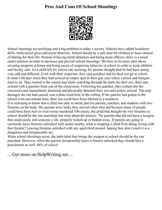 Pros And Cons Of School Shootings
School shootings are terrifying and a big problem in today s society. Schools have added lockdown
drills, bullet proof glass and metal detectors. School should be a safe area for children to learn instead
of fearing for their life. Instead of buying metal detectors and hiring more officers, there is a much
easier solution in order to decrease and prevent school shootings. We have to be more alert about
securing weapons at home and being aware of suspicious behavior at school in order to keep children
and faculty safe. As a child left for school one morning, his parents thought that he had been acting
very odd and different. Even with their suspicion, they said goodbye and let their son go to school.
It wasn t till later when they had noticed an empty spot in their gun case where a pistol and shotgun
used to sit. They rushed to the school and while searching through the halls for their son, their ears
echoed with a gunshot from one of the classrooms. Following the gunshot, they rushed into the
classroom and immediately disarmed and physically detained their son until police arrived. The only
damages the son had caused, was a plate sized hole in the ceiling. If the parents had gotten to the
school even one minute later, their son could have been labeled as a murderer.
It is sickening to know that a child was able to sneak past his parents, teachers, and students with two
firearms on his body. His parents were lucky they arrived when they did because many of people
could have been hurt or even worse murdered. Obviously, the child that brought the two firearms to
school should be the one punished, but what about the parents. The parents that did not have a weapon
that could easily end someone s life, properly locked up or hidden away. If parents are going to
carelessly leave firearms unlocked with ammo nearby, what is stopping a child from doing wrong with
that firearm? Leaving firearms unlocked with any aged child around, hoping they don t touch it is a
dangerous and irresponsible act.
When school shootings occur, the individual that brings the weapon to school should be the one
punished. However, when the parents irresponsibly leave a firearm unlocked they should face a
punishment as well. 68% of school
... Get more on HelpWriting.net ...
 