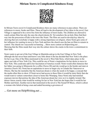 Miriam Toews A Complicated Kindness Essay
In Miriam Toews novel A Complicated Kindness there are many references to pop culture. There are
references to music, books and films. These all lead to the development of key ideas in the novel. East
Village is supposed to be a town free form the influence of most media. The children are allowed to
watch certain films but only the ones the church deems fit. Yet somehow the un holy films find their
way into the procession of kids in the town like Nomi. The films are used to develop key ideas by
showing that not everybody is happy with a strong importance on religion, where Nomi gets some of
her influence for wanting to move to New York and how the church uses the ban on films to remain in
control. The church isn t successful on banning ... Show more content on Helpwriting.net ...
Showing that the films sneak their way into the culture shows the cracks in the town s commitment to
their faith.
Nomi wants to get out of the East Village in Manitoba and go to the East Village in New York
although she has never been and knows very little about it she has decided that New York is the place
for her to go. One of the films mentioned in the novel is West Side Story, which takes place in the
upper east side of New York City. This could be one of Nomi s inspirations for her desire to move to
New York. This could also add to her fascination of America overall. Nomi would often fantasize that
her father was going to Minnesota for a coffee (Toews 88) and she would go to the border and stare at
America (Toews 56). Nomi has no aspirations to move to larger city in Canada like Vancouver or
Ottawa. She has the mentality that the American dream is what she needs to be happy; a concept that
the media often likes to show. If Nomi never had access to these films it would be more likely that she
would want to venture somewhere closer to home like Winnipeg. Since Nomi only had minimal
exposure movies that portray the idea of the American dream her view on it is slightly twisted. She
doesn t know exactly what would be waiting for her in New York but she hopes that it would be her
Mother and Sister. Another movie that mentioned in the novel is The Sound Of Music, which is about
a woman who failed at being a nun and ended becoming a governess of
... Get more on HelpWriting.net ...
 