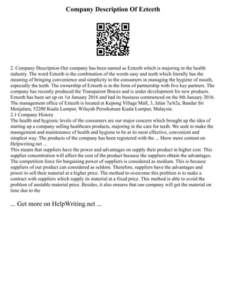 Company Description Of Ezteeth
2. Company Description Our company has been named as Ezteeth which is majoring in the health
industry. The word Ezteeth is the combination of the words easy and teeth which literally has the
meaning of bringing convenience and simplicity to the consumers in managing the hygiene of mouth,
especially the teeth. The ownership of Ezteeth is in the form of partnership with five key partners. The
company has recently produced the Transparent Braces and is under development for new products.
Ezteeth has been set up on 1st January 2016 and had its business commenced on the 8th January 2016.
The management office of Ezteeth is located at Kepong Village Mall, 3, Jalan 7a/62a, Bandar Sri
Menjalara, 52200 Kuala Lumpur, Wilayah Persekutuan Kuala Lumpur, Malaysia.
2.1 Company History
The health and hygienic levels of the consumers are our major concern which brought up the idea of
starting up a company selling healthcare products, majoring in the care for teeth. We seek to make the
management and maintenance of health and hygiene to be at its most effective, convenient and
simplest way. The products of the company has been registered with the ... Show more content on
Helpwriting.net ...
This means that suppliers have the power and advantages on supply their product in higher cost. This
supplier concentration will affect the cost of the product because the suppliers obtain the advantages.
The competition force for bargaining power of suppliers is considered as medium. This is because
suppliers of our product can considered as seldom. Therefore, suppliers have the advantages and
power to sell their material at a higher price. The method to overcome this problem is to make a
contract with suppliers which supply its material at a fixed price. This method is able to avoid the
problem of unstable material price. Besides, it also ensures that our company will get the material on
time due to the
... Get more on HelpWriting.net ...
 